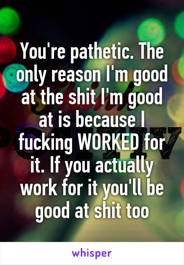 You're pathetic. The only reason I'm good at the shit I'm good at is because I fucking WORKED for it. If you actually work for it you'll be good at shit too