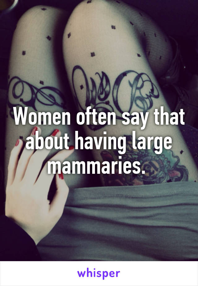 Women often say that about having large mammaries. 