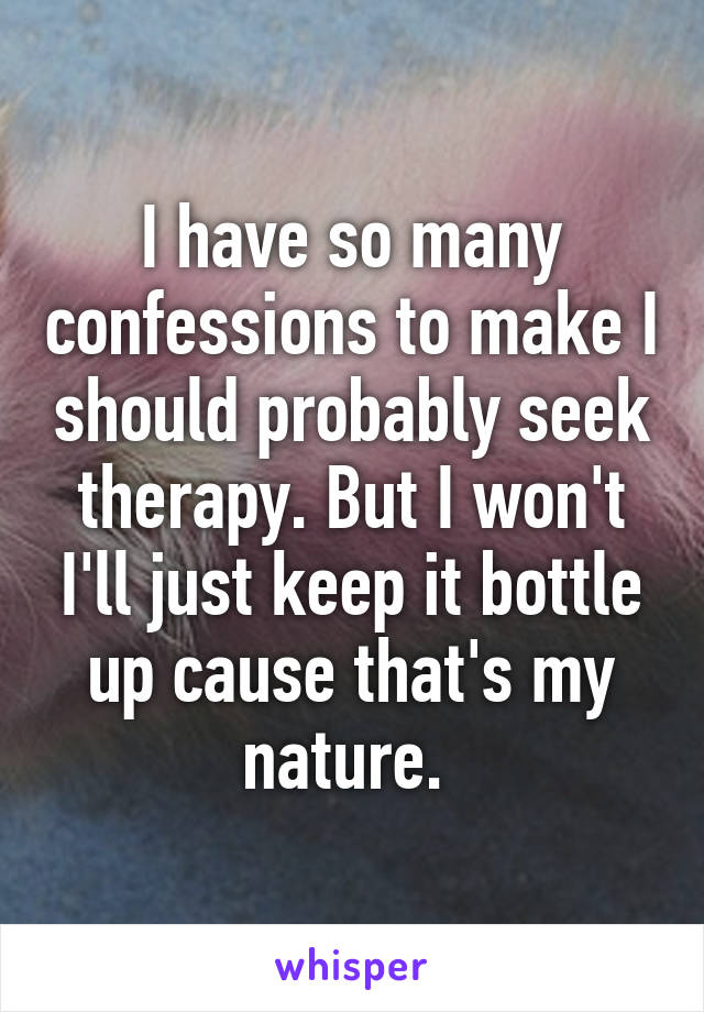 I have so many confessions to make I should probably seek therapy. But I won't I'll just keep it bottle up cause that's my nature. 