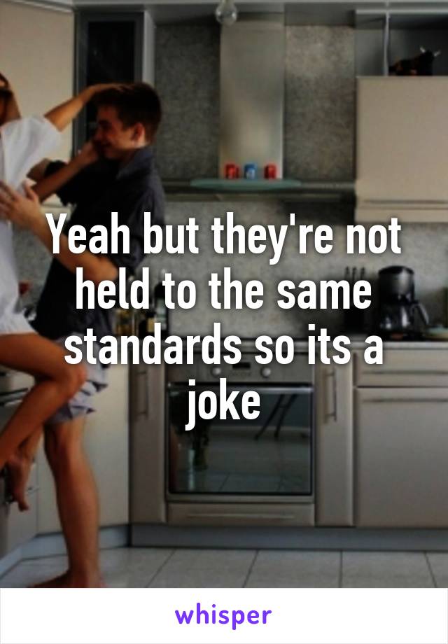 Yeah but they're not held to the same standards so its a joke