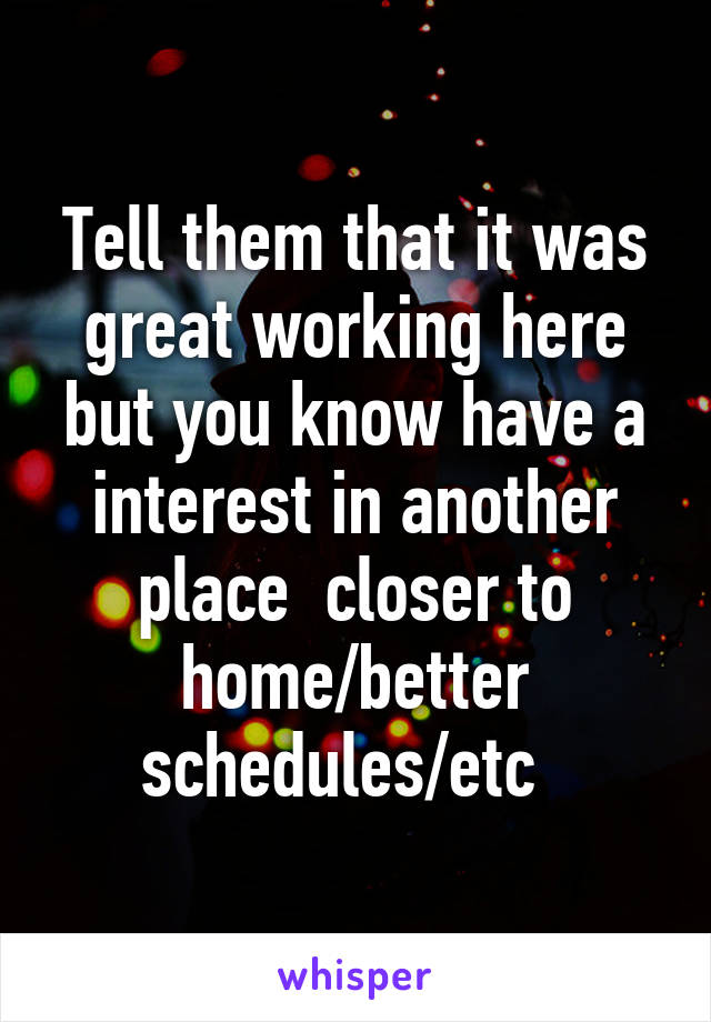 Tell them that it was great working here but you know have a interest in another place  closer to home/better schedules/etc  