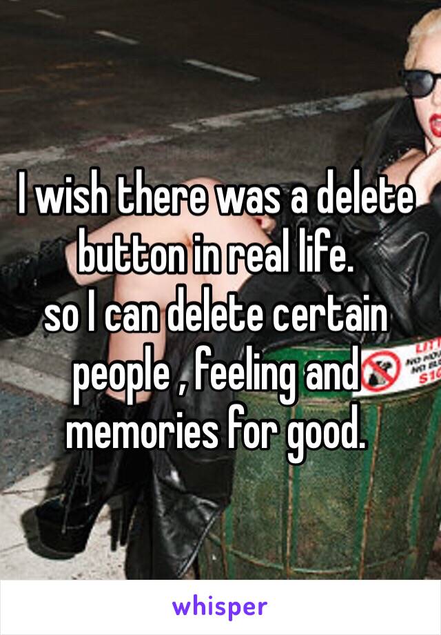 I wish there was a delete button in real life.
so I can delete certain people , feeling and memories for good.