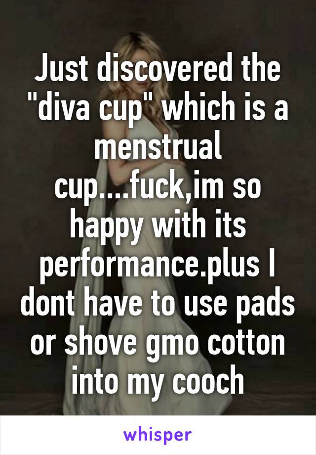 Just discovered the "diva cup" which is a menstrual cup....fuck,im so happy with its performance.plus I dont have to use pads or shove gmo cotton into my cooch