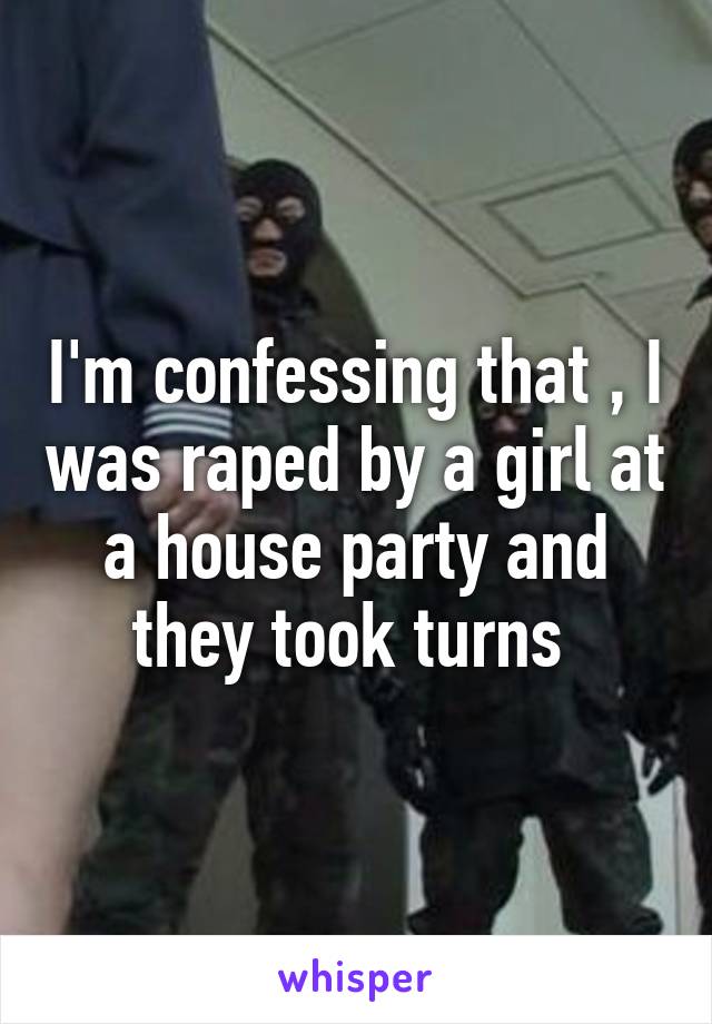 I'm confessing that , I was raped by a girl at a house party and they took turns 