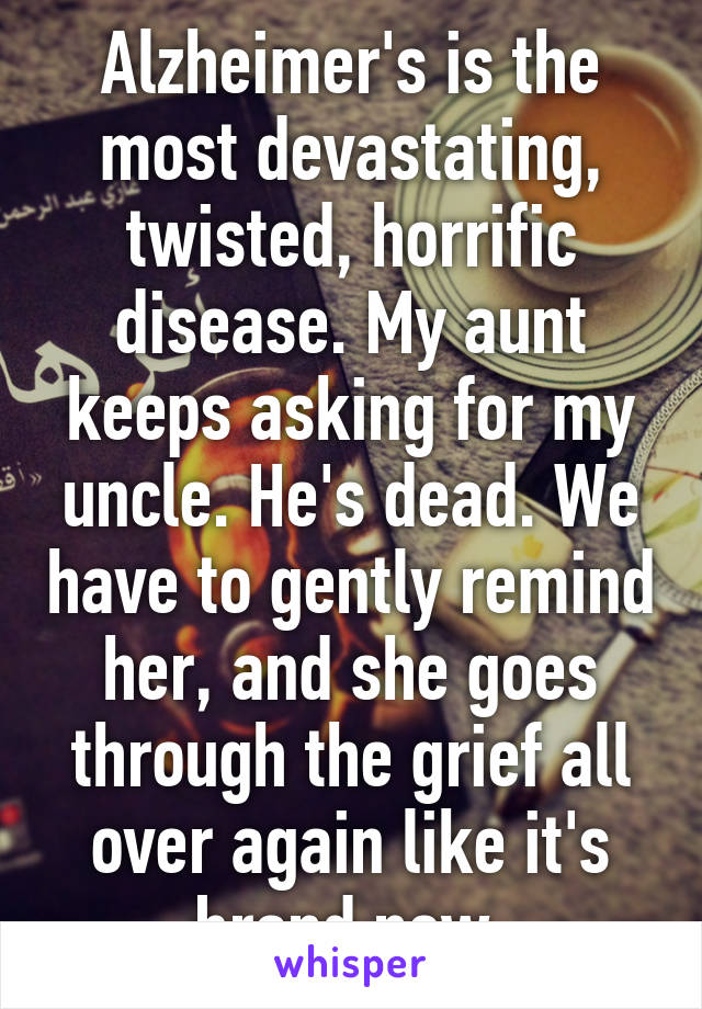 Alzheimer's is the most devastating, twisted, horrific disease. My aunt keeps asking for my uncle. He's dead. We have to gently remind her, and she goes through the grief all over again like it's brand new.