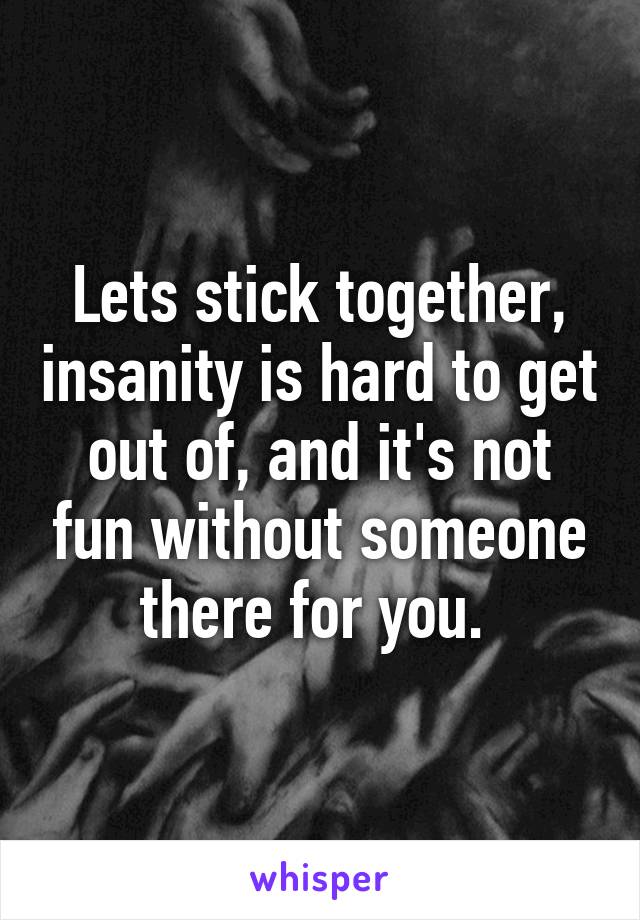 Lets stick together, insanity is hard to get out of, and it's not fun without someone there for you. 