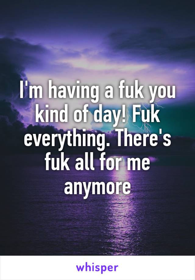 I'm having a fuk you kind of day! Fuk everything. There's fuk all for me anymore