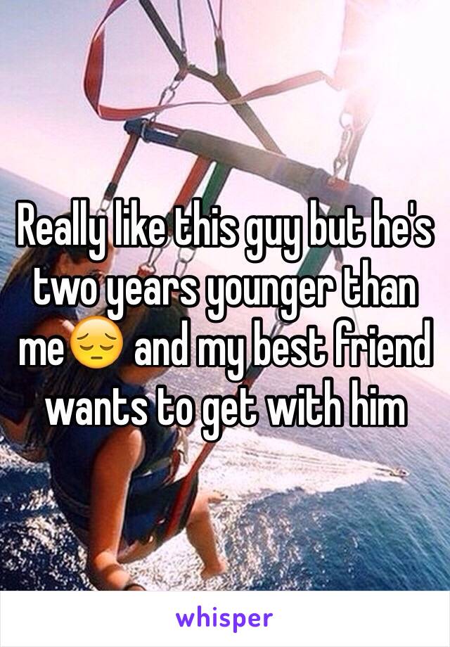 Really like this guy but he's two years younger than me😔 and my best friend wants to get with him 