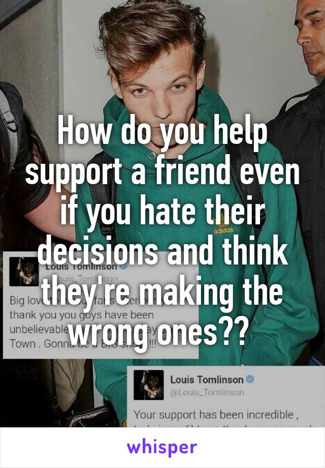 How do you help support a friend even if you hate their decisions and think they're making the wrong ones?? 