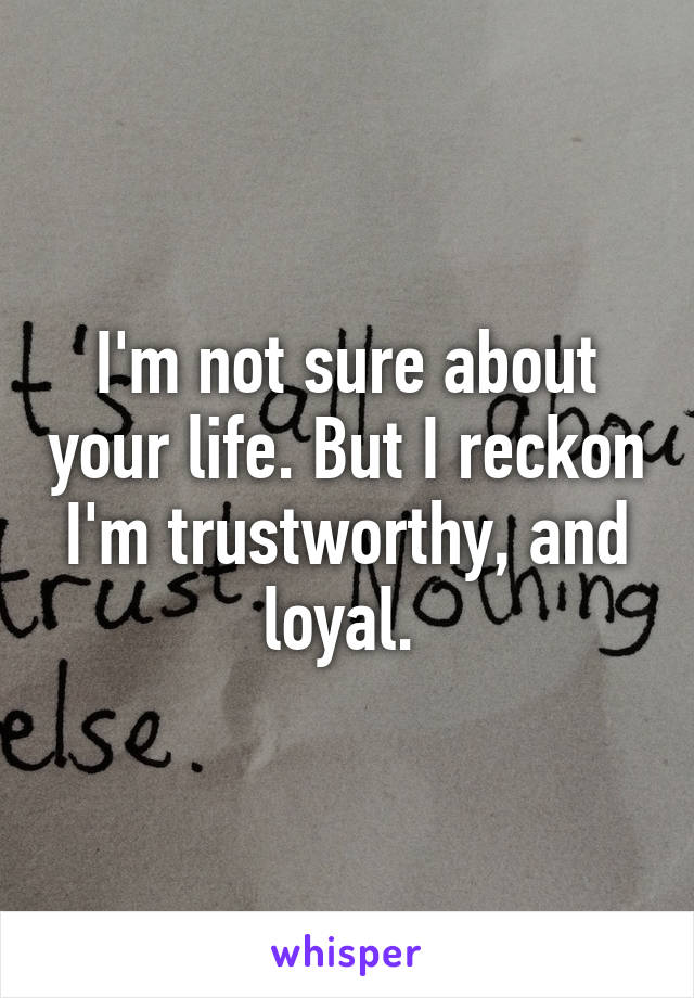 I'm not sure about your life. But I reckon I'm trustworthy, and loyal. 