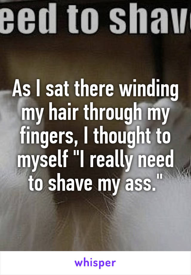 As I sat there winding my hair through my fingers, I thought to myself "I really need to shave my ass."