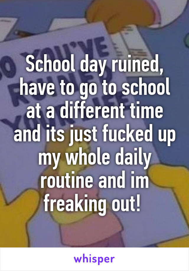 School day ruined, have to go to school at a different time and its just fucked up my whole daily routine and im freaking out! 