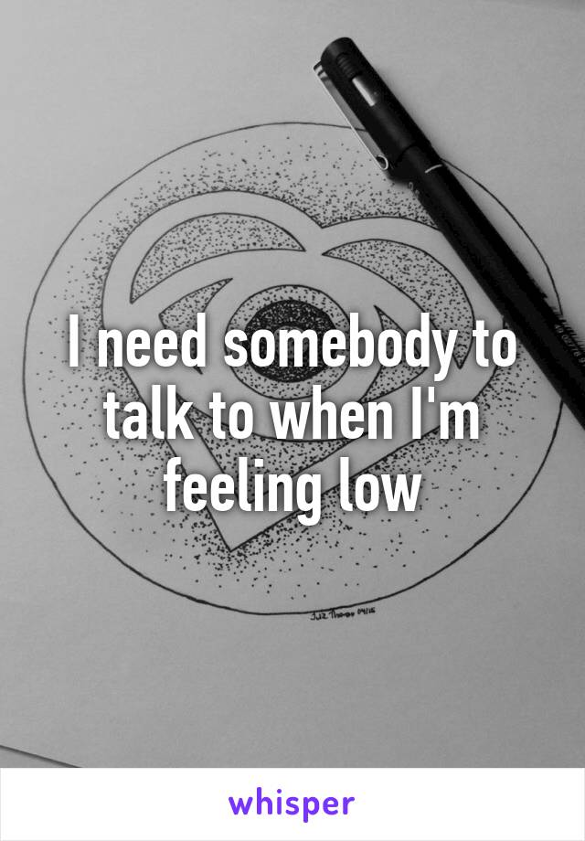 I need somebody to talk to when I'm feeling low