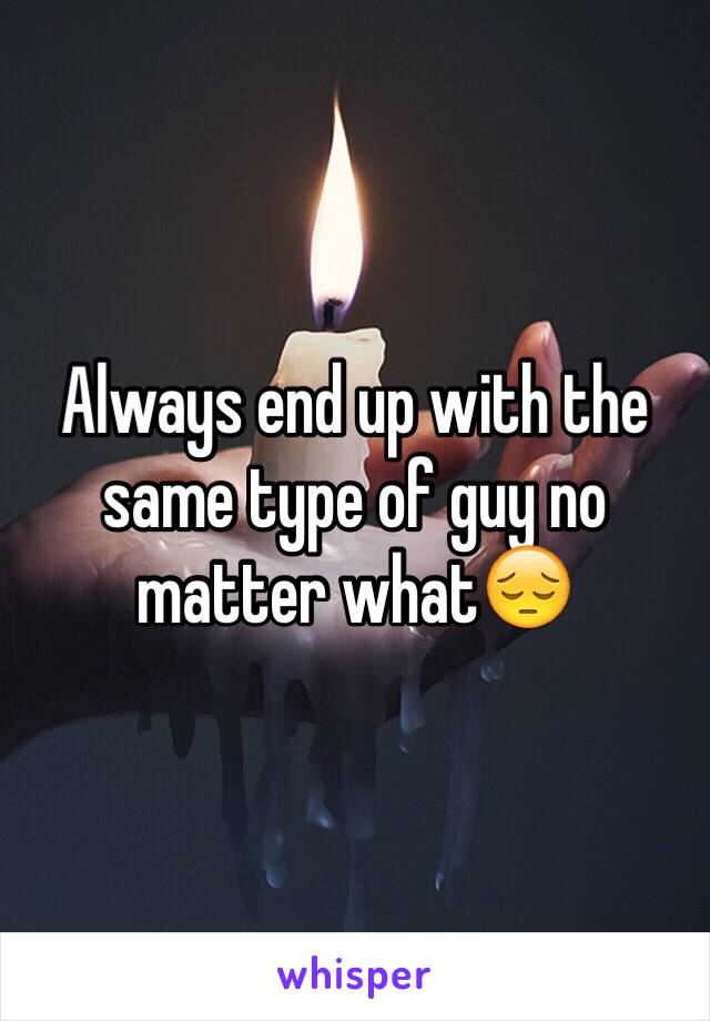 Always end up with the same type of guy no matter what😔