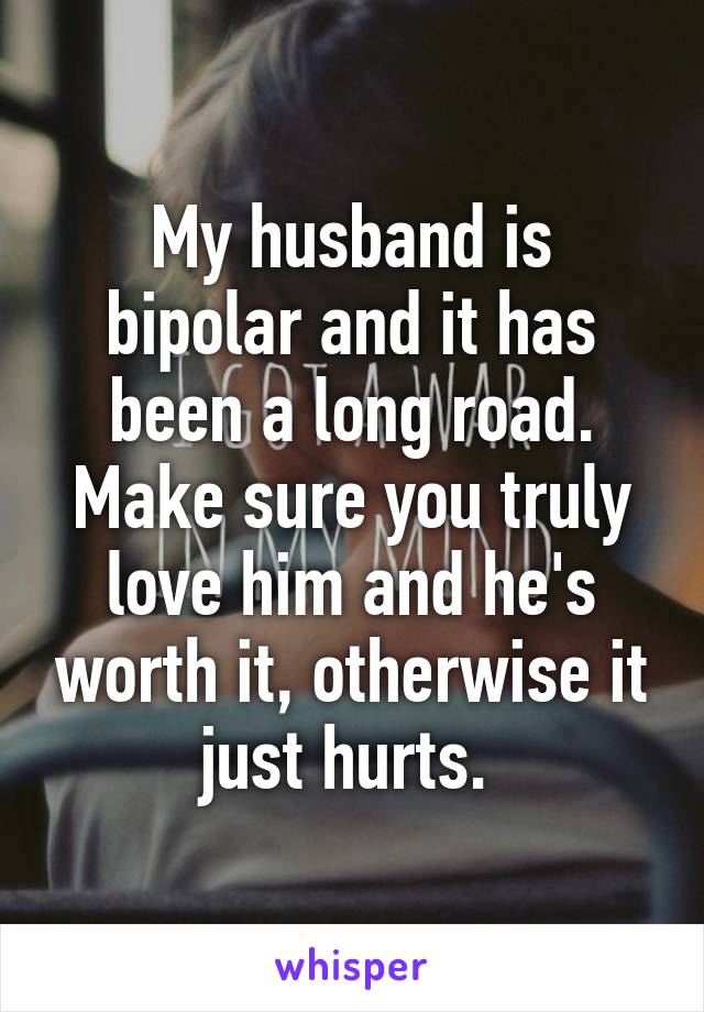 My husband is bipolar and it has been a long road. Make sure you truly love him and he's worth it, otherwise it just hurts. 