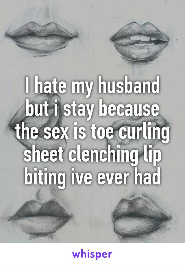 I hate my husband but i stay because the sex is toe curling sheet clenching lip biting ive ever had