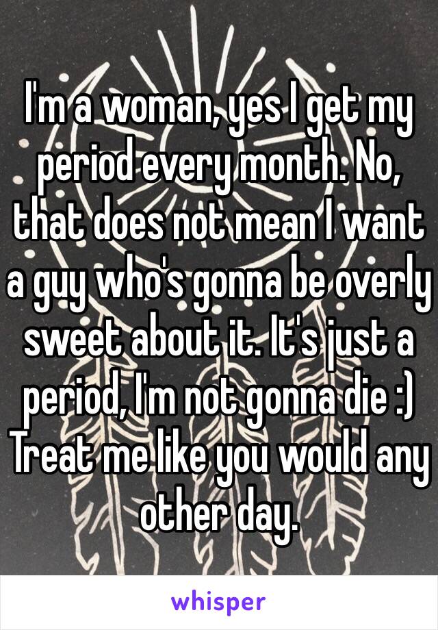 I'm a woman, yes I get my period every month. No, that does not mean I want a guy who's gonna be overly sweet about it. It's just a period, I'm not gonna die :) Treat me like you would any other day. 