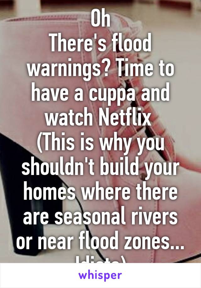 Oh
There's flood warnings? Time to have a cuppa and watch Netflix 
(This is why you shouldn't build your homes where there are seasonal rivers or near flood zones... Idiots)