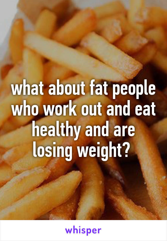 what about fat people who work out and eat healthy and are losing weight? 