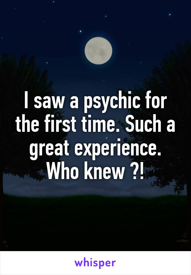 I saw a psychic for the first time. Such a great experience. Who knew ?!