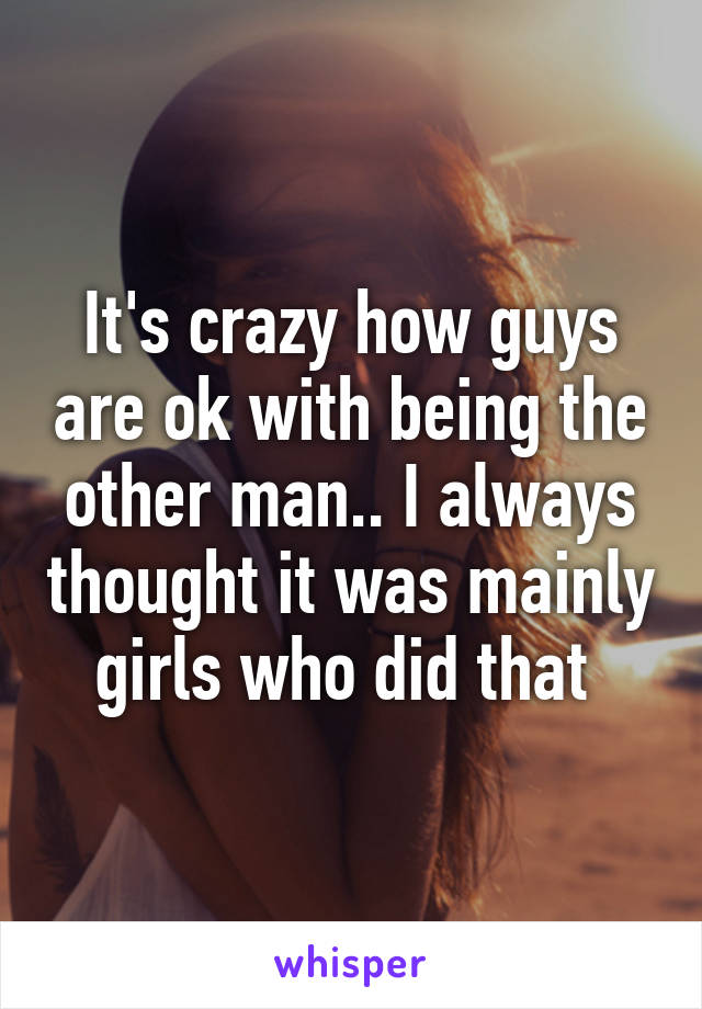 It's crazy how guys are ok with being the other man.. I always thought it was mainly girls who did that 