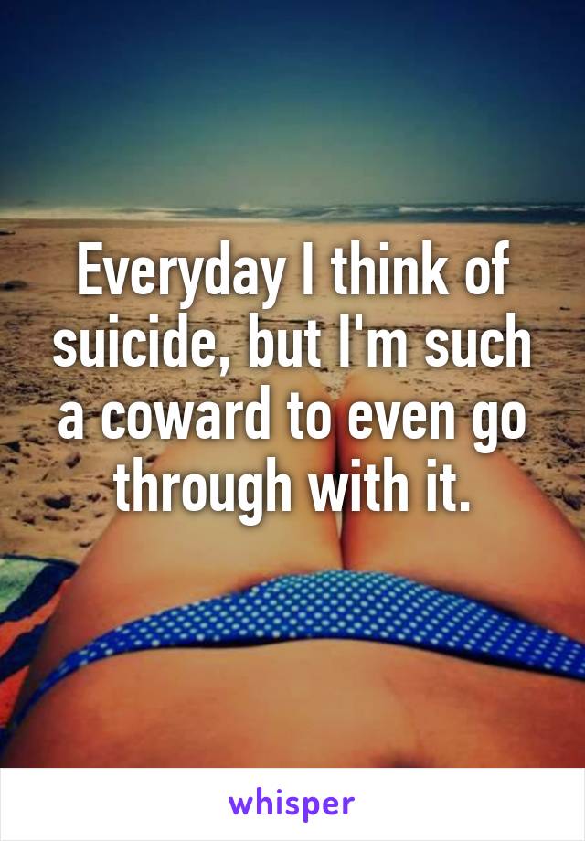 Everyday I think of suicide, but I'm such a coward to even go through with it.
