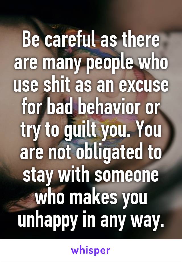 Be careful as there are many people who use shit as an excuse for bad behavior or try to guilt you. You are not obligated to stay with someone who makes you unhappy in any way.