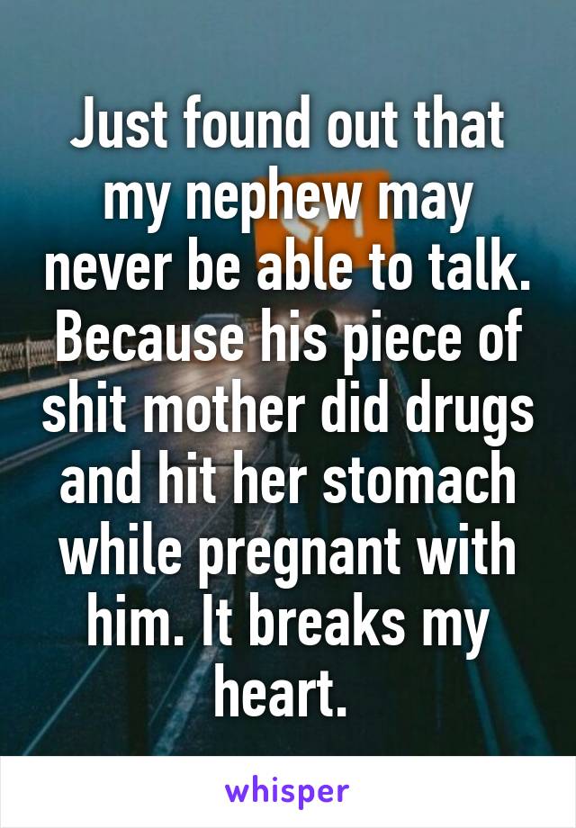 Just found out that my nephew may never be able to talk. Because his piece of shit mother did drugs and hit her stomach while pregnant with him. It breaks my heart. 