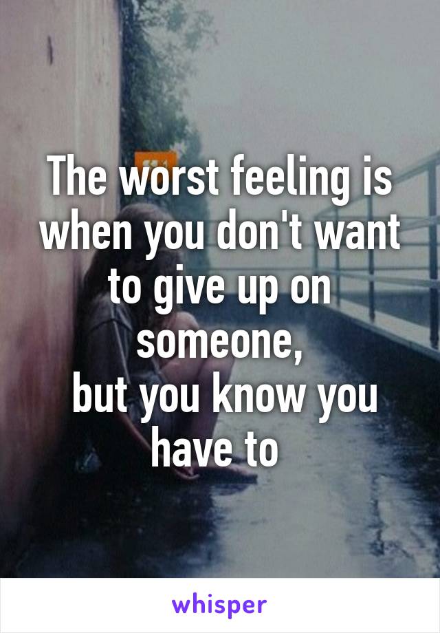 The worst feeling is when you don't want to give up on someone,
 but you know you have to 