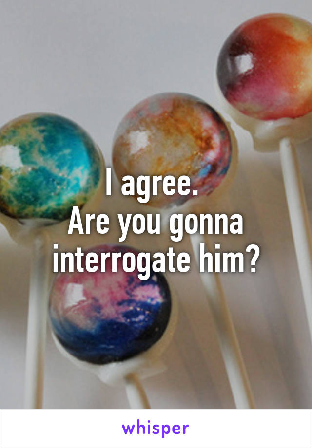 I agree. 
Are you gonna interrogate him?