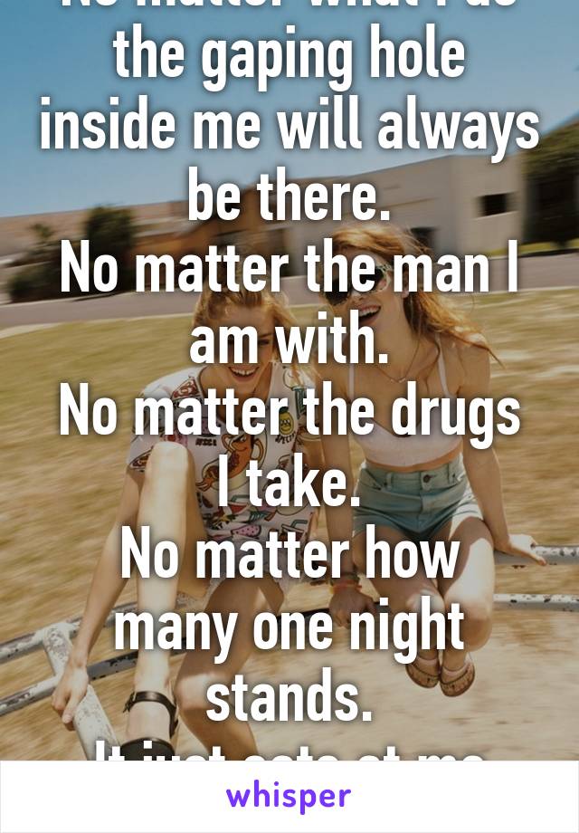 No matter what I do the gaping hole inside me will always be there.
No matter the man I am with.
No matter the drugs I take.
No matter how many one night stands.
It just eats at me and I want to die.