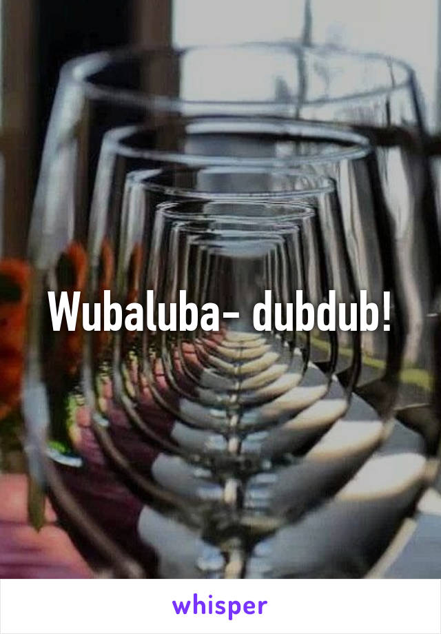 Wubaluba- dubdub!