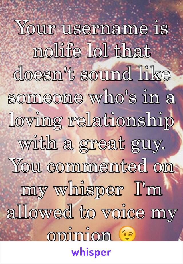 Your username is nolife lol that doesn't sound like someone who's in a loving relationship with a great guy. You commented on my whisper  I'm allowed to voice my opinion 😉