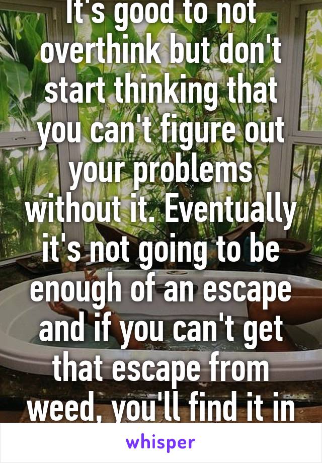 It's good to not overthink but don't start thinking that you can't figure out your problems without it. Eventually it's not going to be enough of an escape and if you can't get that escape from weed, you'll find it in much darker places 