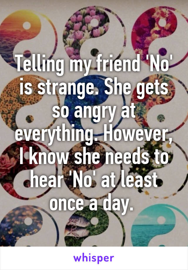 Telling my friend 'No' is strange. She gets so angry at everything. However, I know she needs to hear 'No' at least once a day. 