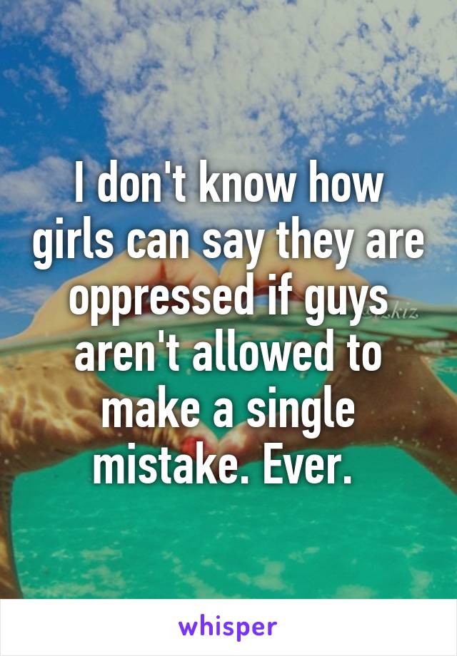 I don't know how girls can say they are oppressed if guys aren't allowed to make a single mistake. Ever. 