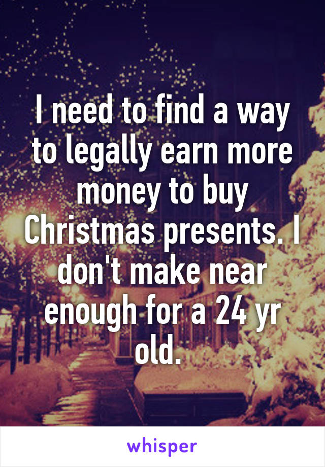 I need to find a way to legally earn more money to buy Christmas presents. I don't make near enough for a 24 yr old. 