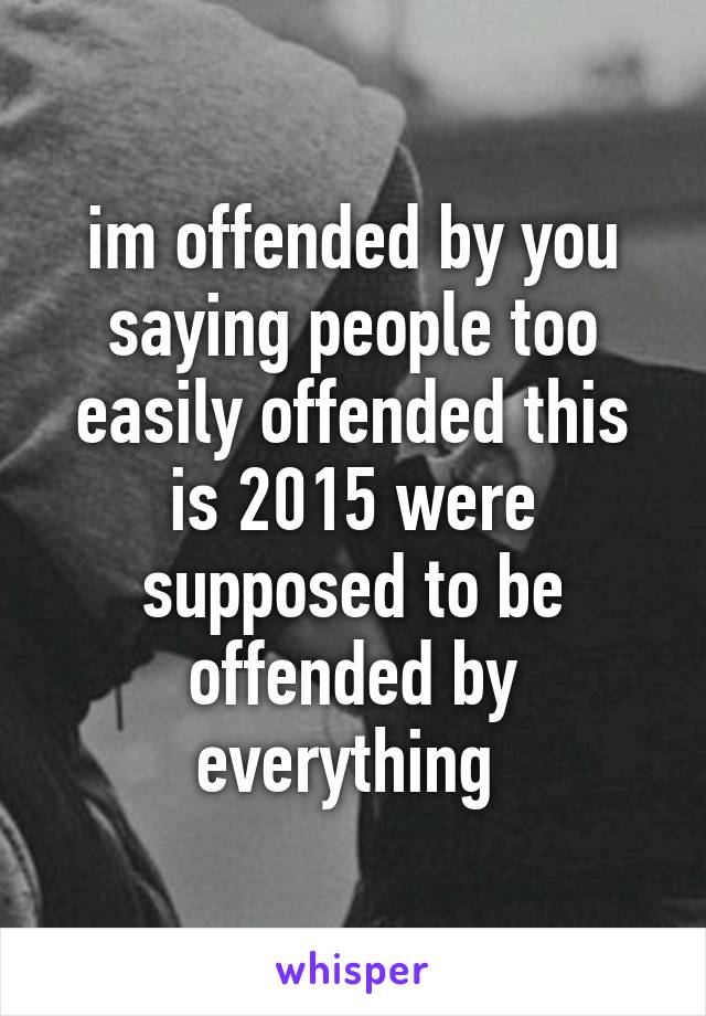 im offended by you saying people too easily offended this is 2015 were supposed to be offended by everything 