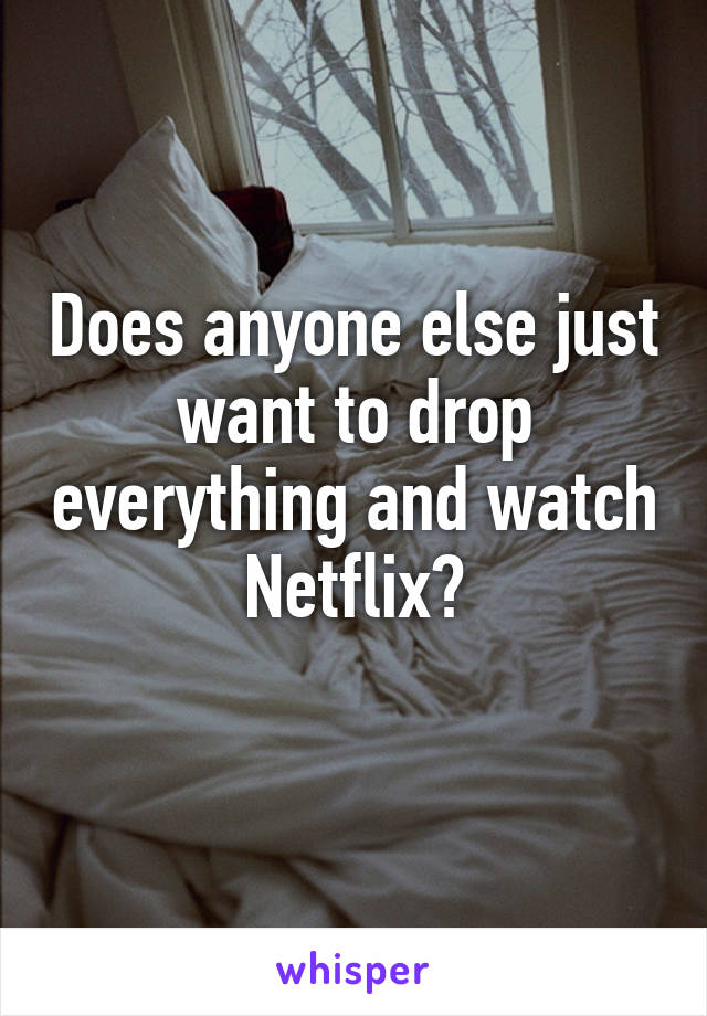 Does anyone else just want to drop everything and watch Netflix?
