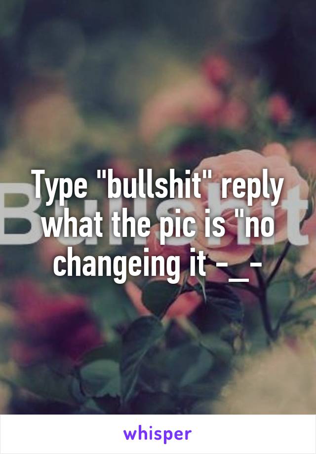 Type "bullshit" reply what the pic is "no changeing it -_-