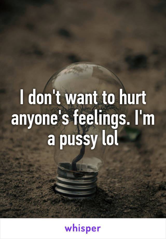 I don't want to hurt anyone's feelings. I'm a pussy lol