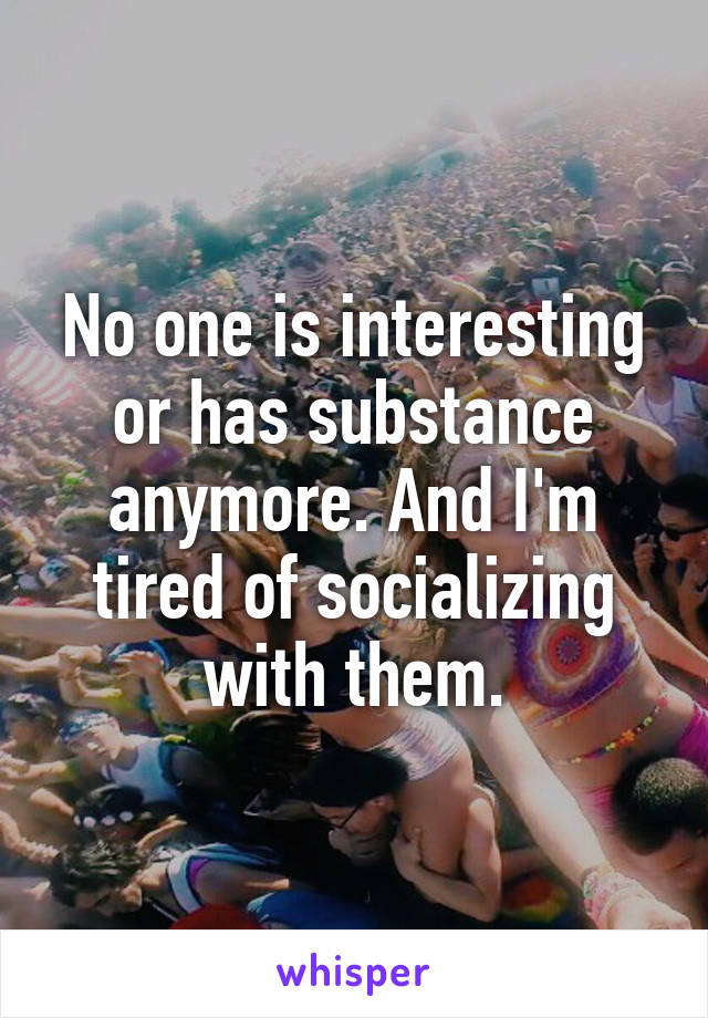 No one is interesting or has substance anymore. And I'm tired of socializing with them.