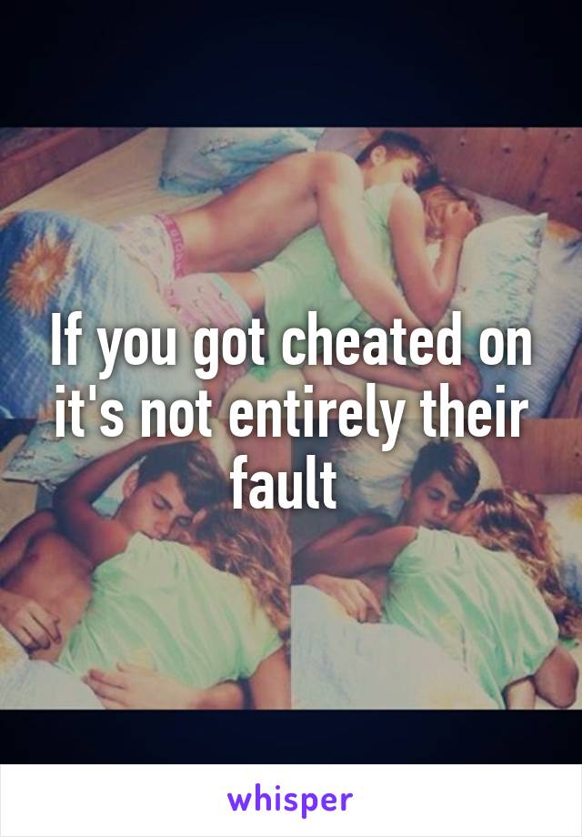 If you got cheated on it's not entirely their fault 