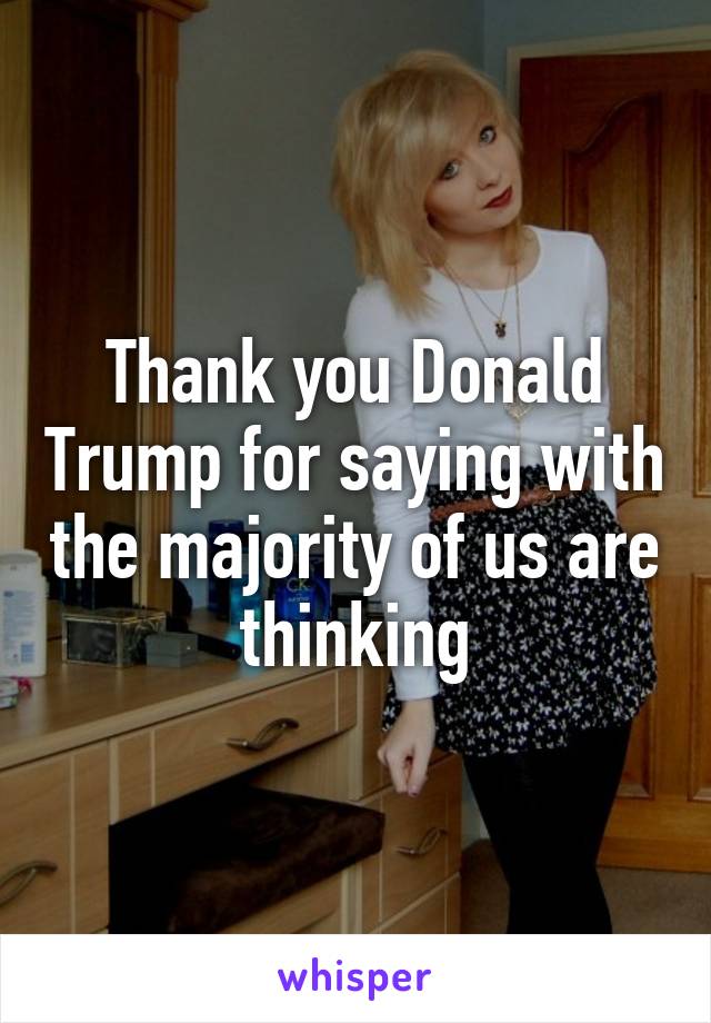 Thank you Donald Trump for saying with the majority of us are thinking