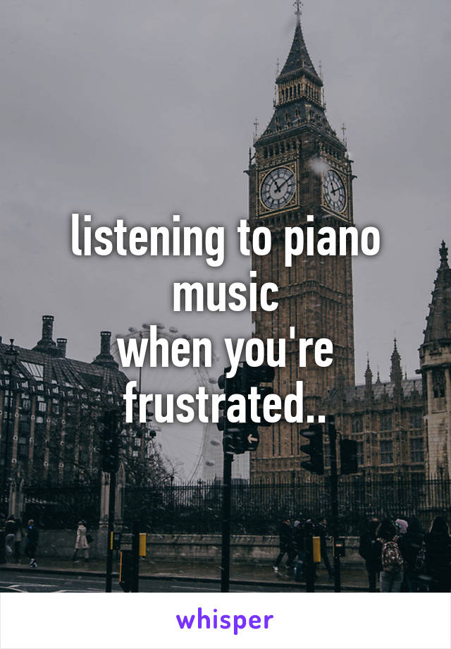 listening to piano music
when you're frustrated..