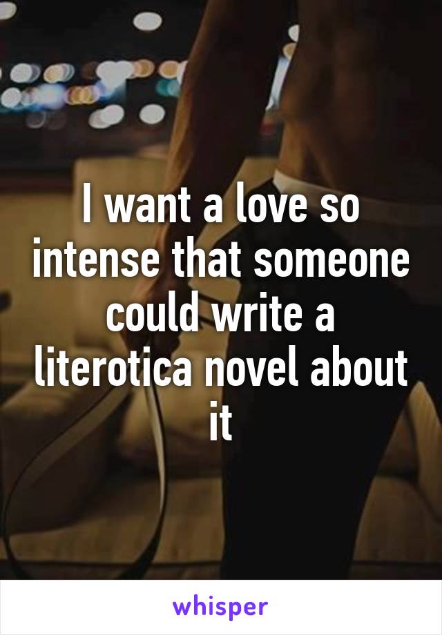 I want a love so intense that someone could write a literotica novel about it