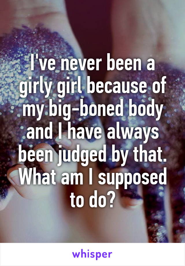 I've never been a girly girl because of my big-boned body and I have always been judged by that. What am I supposed to do?