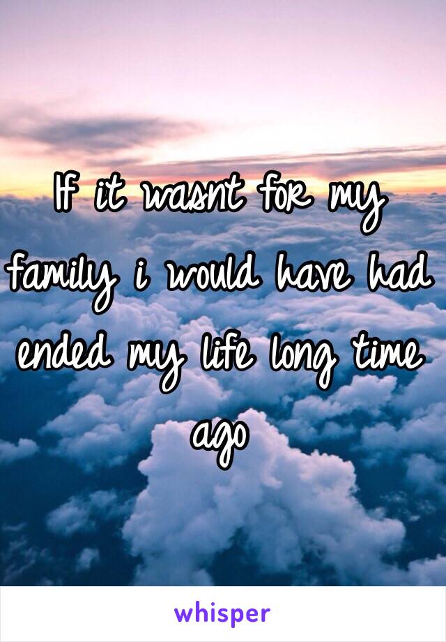 If it wasnt for my family i would have had ended my life long time ago