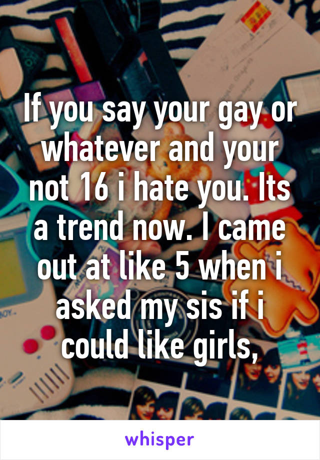 If you say your gay or whatever and your not 16 i hate you. Its a trend now. I came out at like 5 when i asked my sis if i could like girls,