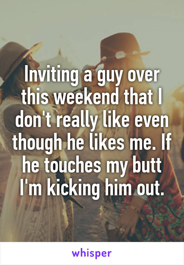 Inviting a guy over this weekend that I don't really like even though he likes me. If he touches my butt I'm kicking him out.